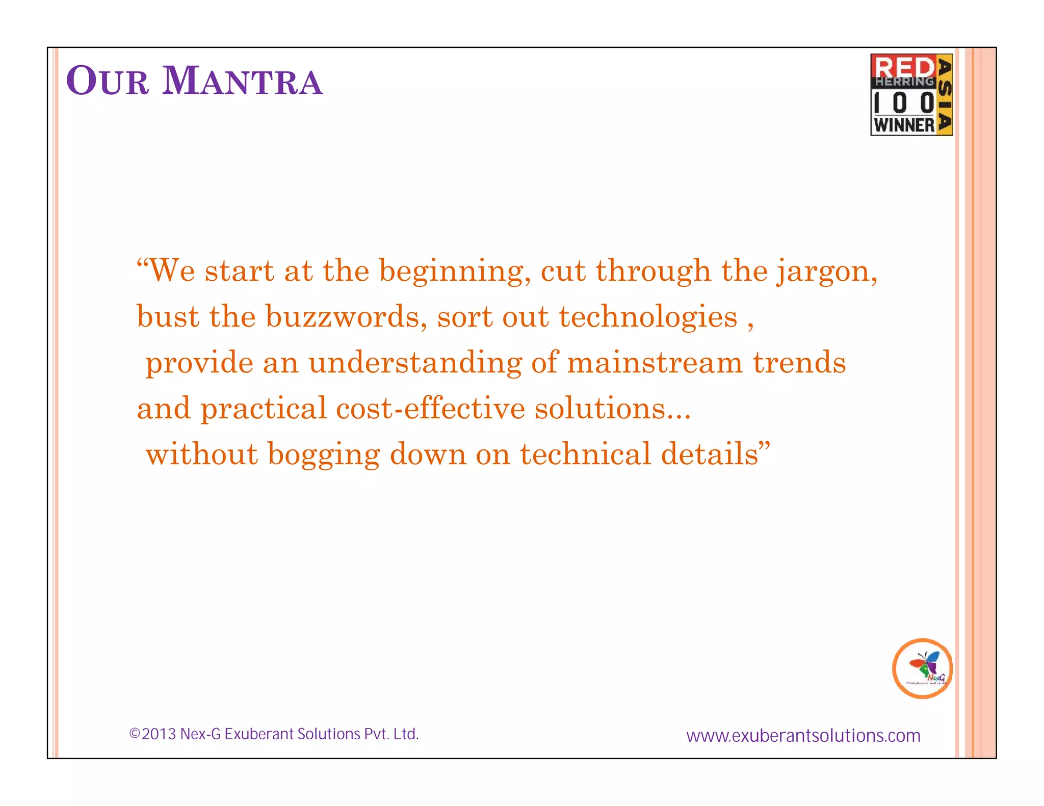 OUR MANTRA



   “We start at the beginning, cut through the jargon,
   bust the buzzwords, sort out technologies ,
    provide an understanding of mainstream trends
   and practical cost-effective solutions...
    without bogging down on technical details”




  ©2013 Nex-G Exuberant Solutions Pvt. Ltd.   www.exuberantsolutions.com
 