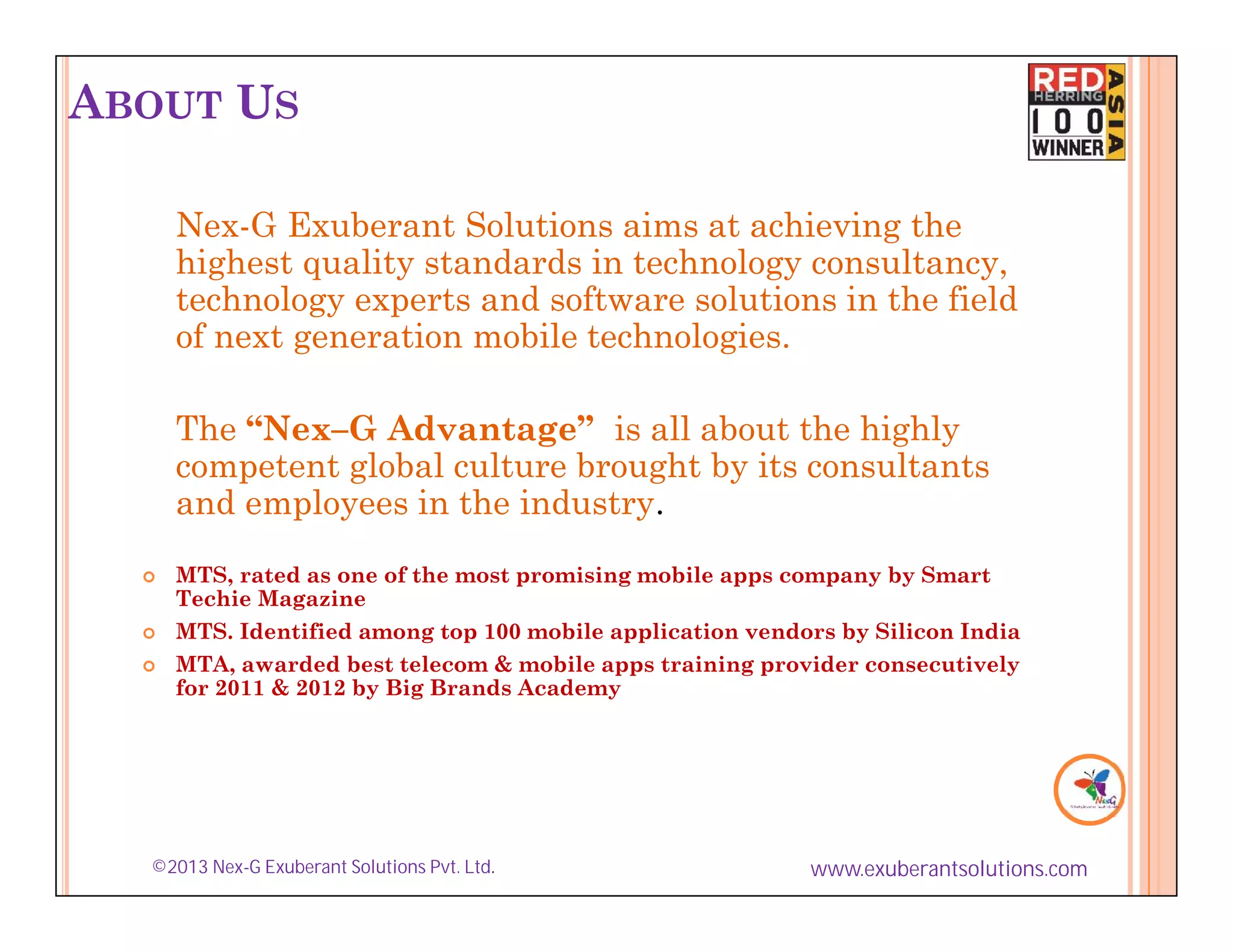 ABOUT US

      Nex-G Exuberant Solutions aims at achieving the
      highest quality standards in technology consultancy,
      technology experts and software solutions in the field
      of next generation mobile technologies.

      The “Nex–G Advantage” is all about the highly
      competent global culture brought by its consultants
      and employees in the industry.
     MTS, rated as one of the most promising mobile apps company by Smart
      Techie Magazine
     MTS. Identified among top 100 mobile application vendors by Silicon India
     MTA, awarded best telecom & mobile apps training provider consecutively
      for 2011 & 2012 by Big Brands Academy




  ©2013 Nex-G Exuberant Solutions Pvt. Ltd.                 www.exuberantsolutions.com
 