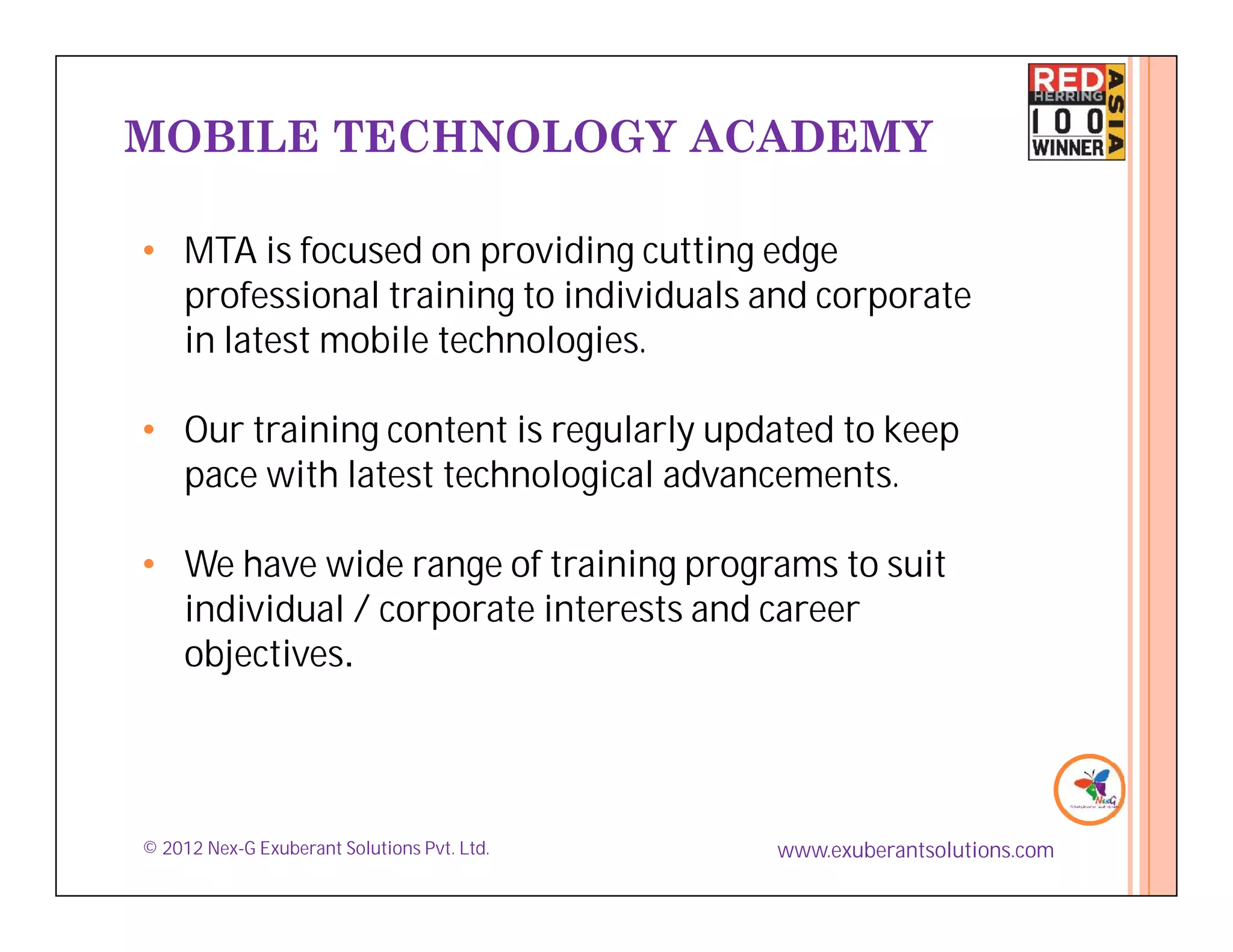MOBILE TECHNOLOGY ACADEMY

• MTA is focused on providing cutting edge
  professional training to individuals and corporate
  in latest mobile technologies.

• Our training content is regularly updated to keep
  pace with latest technological advancements.

• We have wide range of training programs to suit
  individual / corporate interests and career
  objectives.




© 2012 Nex-G Exuberant Solutions Pvt. Ltd.   www.exuberantsolutions.com
 