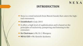 INTRODUCTION
 Nexa is a retail network from Maruti Suzuki that caters the high-
end consumers.
 Established in July 2015
 It offers a high level of sophistication and is based on the
principles of exclusivity, pampering and listening to the
consumer.
 Its Chairman is Mr. R. C. Bhargava
 MD & CEO = Mr. Kenichi Ayukawa
 