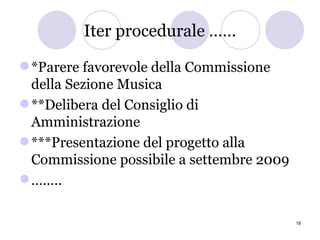 Iter procedurale …… *Parere favorevole della Commissione della Sezione Musica **Delibera del Consiglio di Amministrazione ***Presentazione del progetto alla Commissione possibile a settembre 2009 …… .. 
