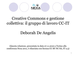 Creative Commons e gestione collettiva: il gruppo di lavoro CC-IT Deborah De Angelis (Questa relazione, presentata in data 27.11.2010 a Torino alla conferenza Nexa 2011, è rilasciata con licenza CC BY NC SA, IT 2.5) 