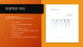 트랜잭션 처리
this.Div00_btnSearch_onclick =
function(obj:nexacro.Button,e:nexacro.ClickEventInfo)
{
var id = "search";
var url = "SvcList::PlayerList/sample.xml";
var reqDs = '';
var respDs = 'dsPlayer = players';
var args = 'search=' + this.Div00.form.edtSearch.value;
var callback = 'received';
//this.alert(args);
this.transaction(id, url, reqDs, respDs, args, callback);
};
 