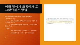에러 발생시 크롬에서 로
그확인하는 방법
this.received = function(id, code, message) {
if (code == 0) {
this.alert(this.dsPlayer.rowcount + "건이 검
색되었습니다.");
trace(this.dsPlayer.rowcount + "건이 검색되
었습니다.");
} else {
this.alert("Error[" + code + "]:" + message);
trace("Error[" + code + "]:" + message);
}
}
 