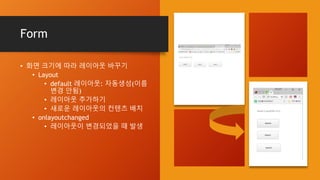 Form
• 화면 크기에 따라 레이아웃 바꾸기
• Layout
• default 레이아웃: 자동생성(이름
변경 안됨)
• 레이아웃 추가하기
• 새로운 레이아웃의 컨텐츠 배치
• onlayoutchanged
• 레이아웃이 변경되었을 때 발생
 