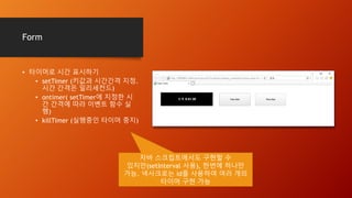 Form
• 타이머로 시간 표시하기
• setTimer (키값과 시간간격 지정.
시간 간격은 밀리세컨드)
• ontimer( setTimer에 지정한 시
간 간격에 따라 이벤트 함수 실
행)
• killTimer (실행중인 타이머 중지)
자바 스크립트에서도 구현할 수
있지만(setInterval 사용), 한번에 하나만
가능. 넥사크로는 id를 사용하여 여러 개의
타이머 구현 가능
 