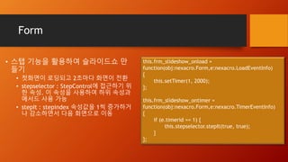 Form
• 스탭 기능을 활용하여 슬라이드쇼 만
들기
• 첫화면이 로딩되고 2초마다 화면이 전환
• stepselector : StepControl에 접근하기 위
한 속성. 이 속성을 사용하여 하위 속성과
메서드 사용 가능
• stepIt : stepindex 속성값을 1씩 증가하거
나 감소하면서 다음 화면으로 이동
this.frm_slideshow_onload =
function(obj:nexacro.Form,e:nexacro.LoadEventInfo)
{
this.setTimer(1, 2000);
};
this.frm_slideshow_ontimer =
function(obj:nexacro.Form,e:nexacro.TimerEventInfo)
{
if (e.timerid == 1) {
this.stepselector.stepIt(true, true);
}
};
 