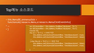 Top메뉴 소스코드
• this.Menu00_onmenuclick =
function(obj:nexacro.Menu,e:nexacro.MenuClickEventInfo){
• …
• }
var d1ColumnRow = this.dsMenu.findRow("idcolumn", "D-1");
var d2ColumnRow = this.dsMenu.findRow("idcolumn", "D-2");
trace(e.id);
if(e.id == "D-1") { //19세 미만
this.dsMenu.setColumn(d1ColumnRow, "checkboxcolumn", true);
this.dsMenu.setColumn(d2ColumnRow, "checkboxcolumn", false);
...
} else if(e.id == "D-2") { // 19세 이상
this.dsMenu.setColumn(d1ColumnRow, "checkboxcolumn", false);
this.dsMenu.setColumn(d2ColumnRow, "checkboxcolumn", true);
...
}
 