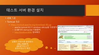 테스트 서버 환경 설치
• JDK 1.8
• Tomcat 9.0
• https://tomcat.apache.org/download-90.cgi
• apache-tomcat-9.0.11-windows-x64.zip을 다운받아 압축해제
• bin폴더의 startup.bat 더블클릭
• http://localhost:8080 접속확인
실행이 안된다면 환경변수
JAVA_HOME에
JDK설치장소가
설정되었는지 확인
 
