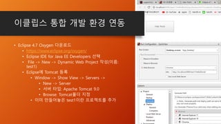이클립스 통합 개발 환경 연동
• Eclipse 4.7 Oxygen 다운로드
• https://www.eclipse.org/oxygen/
• Eclipse IDE for Java EE Developers 선택
• File -> New -> Dynamic Web Project 작성(이름:
test1)
• Eclipse에 Tomcat 등록
• Window -> Show View -> Servers ->
• New -> Server
• 서버 타입: Apache Tomcat 9.0
• Browse: Tomcat폴더 지정
• 이미 만들어놓은 test1이란 프로젝트를 추가
 