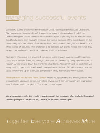 managing successful events
Successful events are delivered by means of Good Planning and Immaculate Operations.
Planning an event is an art of itself. It requires experience, vision and public relations.
Understanding our clients’ needs is the most difficult part of planning events. In most cases,
the difficulty stems from having to propose, the various elements of the event; based on the
mere thoughts of our clients. Basically we listen to our clients’ thoughts and build on it a
whole series of activities. The challenge is to translate our clients’ needs into what they
expect…yet we have to meet their budgetary and time limitations.
Operations of an event is a science. It requires a well-managed team devoted for success
of the event. At Nexa Travel, we manage our operations of events by using “operational tech-
niques”; which breaks down the event into small tasks. Accordingly and for each task we
assign staff, budget and a time frame for completion of this task. Our skill is to ensure all the
tasks, which make up an event, are completed in timely manner and within budget.
Message from Nexa Event Team, Turkey: we are young dynamic and multilingual staff who
are qualified to take good care of every stage of your event, from conception and organization
to its final successful completion. This is our promise to you.
Together Everyone Achieves More
We are creative, fresh, fun, modern, professional, thorough and above all client focused,
delivering on your: expectations, dreams, objectives, and budgets.
 