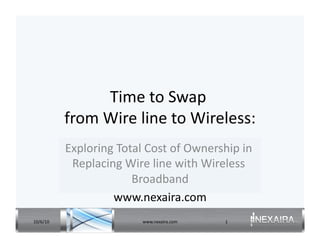 Time	
  to	
  Swap	
   	
  
              from	
  Wire	
  line	
  to	
  Wireless:
                                                    	
  
              Exploring	
  Total	
  Cost	
  of	
  Ownership	
  in	
  
               Replacing	
  Wire	
  line	
  with	
  Wireless	
  
                              Broadband           	
  
                       www.nexaira.com                 	
  
10/6/10	
                           www.nexaira.com	
       1	
  
 