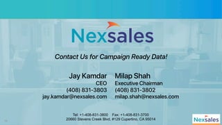 10
Jay Kamdar!
CEO!
(408) 831-3803!
jay.kamdar@nexsales.com!
Tel: +1-408-831-3800 Fax: +1-408-831-3700
20660 Stevens Creek Blvd, #129 Cupertino, CA 95014
Milap Shah!
Executive Chairman!
(408) 831-3802!
milap.shah@nexsales.com!
Contact Us for Campaign Ready Data!
 