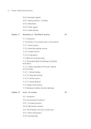 viii

Medium Voltage Cable Accessories

10.4. Compression glands

10.4.1. Ingress protection – IP ratings
10.4.2. Gland seals

10.4.3. Cable support

10.4.4. Cable earthing
Chapter 11

Terminations 4 – The effect of moisture

87

11.1. Introduction

11.2. Formation of a conductive layer on terminations
11.2.1. Clean moisture

11.2.2. Industrially polluted moisture
11.2.3. Coastal moisture
11.2.4. Condensation

11.3. Effect of a conductive layer

11.4. The possible effects of discharges on polluted
terminations
11.4.1. Surface degradation of the outer material
of a termination
11.4.1.1. Surface tracking

11.4.1.2. Anaerobic tracking
11.4.1.3. Surface erosion

11.4.1.4. Surface flashover

11.5. Sealing of terminations

11.6. Reducing the effects of surface discharge
Chapter 12

Joints – An overview
12.1. Introduction

12.2. Connecting the conductors
12.2.1. Crimped connectors

12.2.2. Mechanical connectors

12.3. The elimination of air from critical areas
12.3.1. Stress relieving tape
12.3.2. Faraday Cage

95

 
