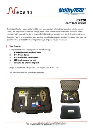 82320
UTILITY TOOL KIT CASE
Tool features
Complete Utility Tool Kit compromises of the following:
1. WS64 Adjustable cable stripper
2. QC1 Quick clamp
3. WS76 Semi-con shaving tool
4. SCS Semi-con scoring tool
5. GBKG05-05 Chamfering tool
Weight of complete kit: 4.8kg Length: 44cm Height: 31cm Width: 11cm
The individual tools can be ordered separately.
Nexans Power Accessories (UK) Ltd, Castleford, West Yorkshire, WF10 2JA, United Kingdom.
Tel: +44 (0)1977 669966 Fax: +44 (0)1977 669977 Email: sales@nexansdirect.com
The tools within the Nexans Utility Tool Kit have been specially selected to ensure, that with the correct
usage, the preparation of medium voltage power cables can be easily undertaken. It contains all the
necessary tools required in order to prepare both bonded and peelable semi-conductive screened cores.
The Utility Tool Kit is supplied in a hard wearing, foam filled case which ensures, if properly used, that the
contents will be protected from damage ensuring a long and trouble free service.
Tel: +44 (0)191 490 1547
Fax: +44 (0)191 477 5371
Email: northernsales@thorneandderrick.co.uk
Website: www.cablejoints.co.uk
www.thorneanderrick.co.uk
Tel: +44 (0)191 490 1547
Fax: +44 (0)191 477 5371
Email: northernsales@thorneandderrick.co.uk
Website: www.cablejoints.co.uk
www.thorneanderrick.co.uk
 