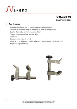 GBKG05-05
CHAMFERING TOOL
Tool features
 Universal chamfering tool for preparing every cable insulation.
 Designed for complete range of diameters of medium voltage cables.
 Cuts the sharp edge of the removed insulation.
 Prevents the damage of the push-on parts.
 Easy to use.
 Cable diameter Max. 60 mm Ø
 Length: 4.92 in (125 mm) x Width: 3.74 in (95 mm) x Depth: 1.57 in (40 mm)
 Weight: 25.3 g (0.056 lb.)
Nexans Power Accessories (UK) Ltd, Castleford, West Yorkshire, WF10 2JA, United Kingdom.
Tel: +44 (0)1977 669966 Fax: +44 (0)1977 669977 Email: sales@nexansdirect.com
Tel: +44 (0)191 490 1547
Fax: +44 (0)191 477 5371
Email: northernsales@thorneandderrick.co.uk
Website: www.cablejoints.co.uk
www.thorneanderrick.co.uk
 
