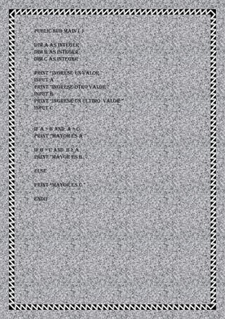 Public Sub Main ( )
Dim A As Integer
Dim B As Integer
Dim C As Integer
PRINT “INGREsE UN VALOR ”
Input A
PRINT “INGREsE OTRO VALOR ”
Input B
PRINT “INGREsE UN ULTIMO VALOR ”
Input C
...
If A > B And A > C
PRINT “MAyOR Es A ”
If B > C And B > A
PRINT “MAyOR Es B ”
Else
PRINT “MAyOR Es C ”
Endif
 