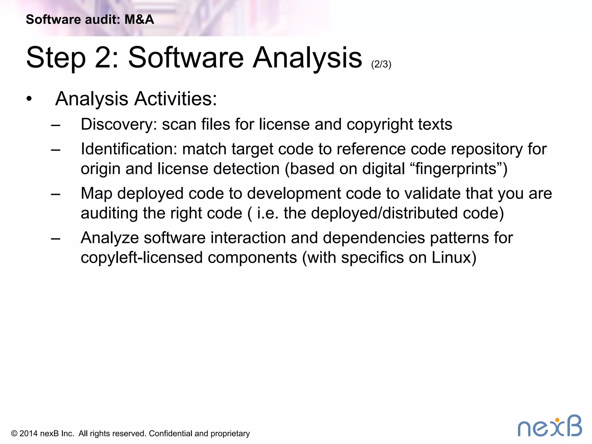 Software audit: M&A 
Step 2: Software Analysis (2/3) 
• Analysis Activities: 
– Discovery: scan files for license and copyright texts 
– Identification: match target code to reference code repository for 
origin and license detection (based on digital “fingerprints”) 
– Map deployed code to development code to validate that you are 
auditing the right code ( i.e. the deployed/distributed code) 
– Analyze software interaction and dependencies patterns for 
copyleft-licensed components (with specifics on Linux) 
© 2014 nexB Inc. All rights reserved. Confidential and proprietary 
 
