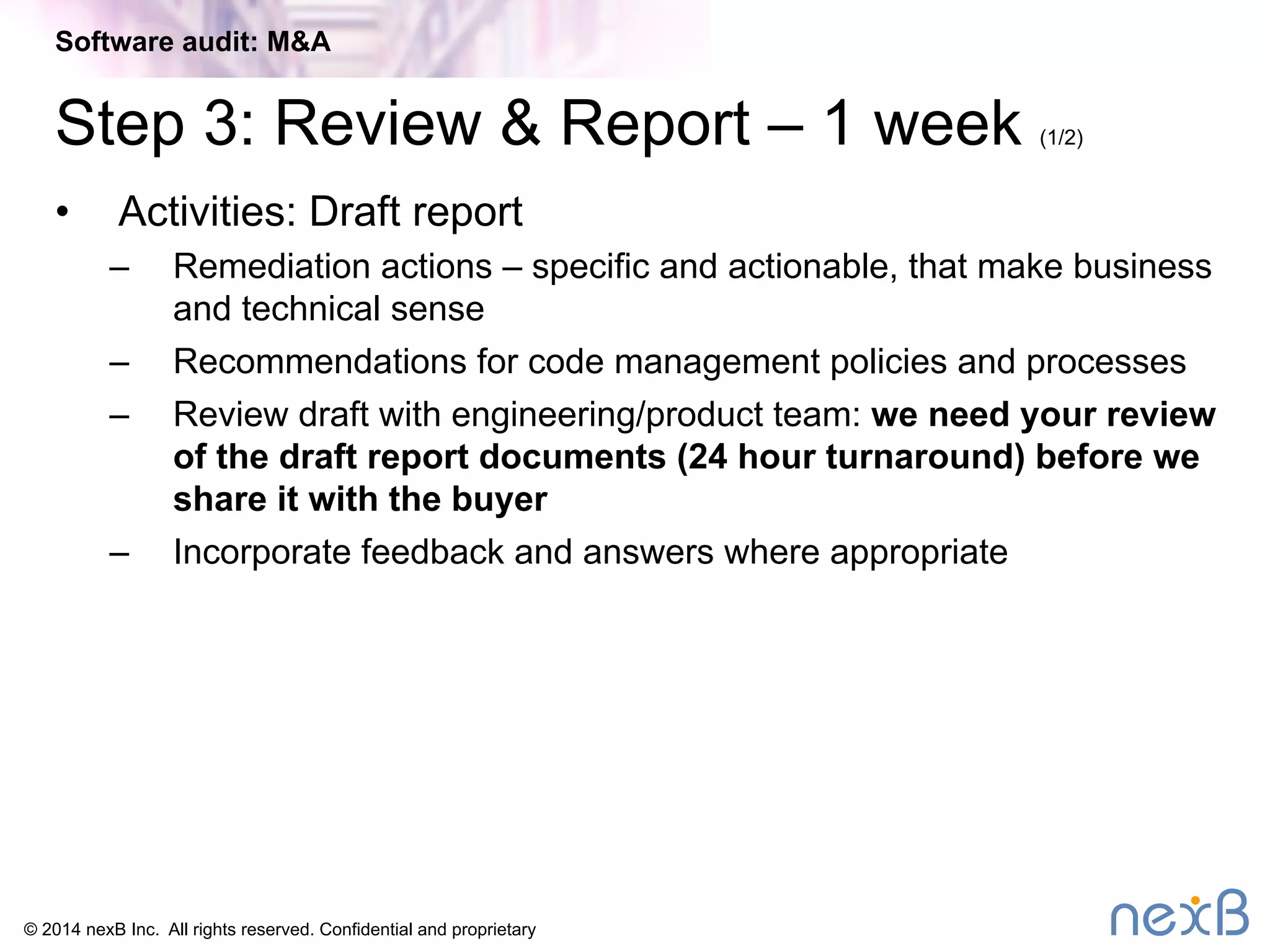 Software audit: M&A 
Step 3: Review & Report – 1 week (1/2) 
• Activities: Draft report 
– Remediation actions – specific and actionable, that make business 
and technical sense 
– Recommendations for code management policies and processes 
– Review draft with engineering/product team: we need your review 
of the draft report documents (24 hour turnaround) before we 
share it with the buyer 
– Incorporate feedback and answers where appropriate 
© 2014 nexB Inc. All rights reserved. Confidential and proprietary 
 