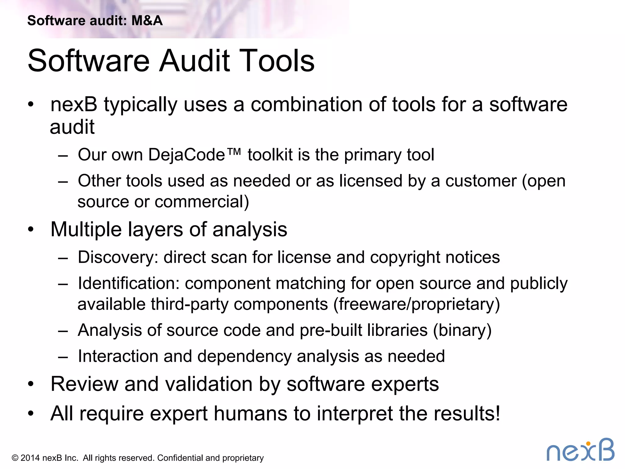 Software audit: M&A 
Software Audit Tools 
• nexB typically uses a combination of tools for a software 
audit 
– Our own DejaCode™ toolkit is the primary tool 
– Other tools used as needed or as licensed by a customer (open 
source or commercial) 
• Multiple layers of analysis 
– Discovery: direct scan for license and copyright notices 
– Identification: component matching for open source and publicly 
available third-party components (freeware/proprietary) 
– Analysis of source code and pre-built libraries (binary) 
– Interaction and dependency analysis as needed 
• Review and validation by software experts 
• All require expert humans to interpret the results! 
© 2014 nexB Inc. All rights reserved. Confidential and proprietary 
 