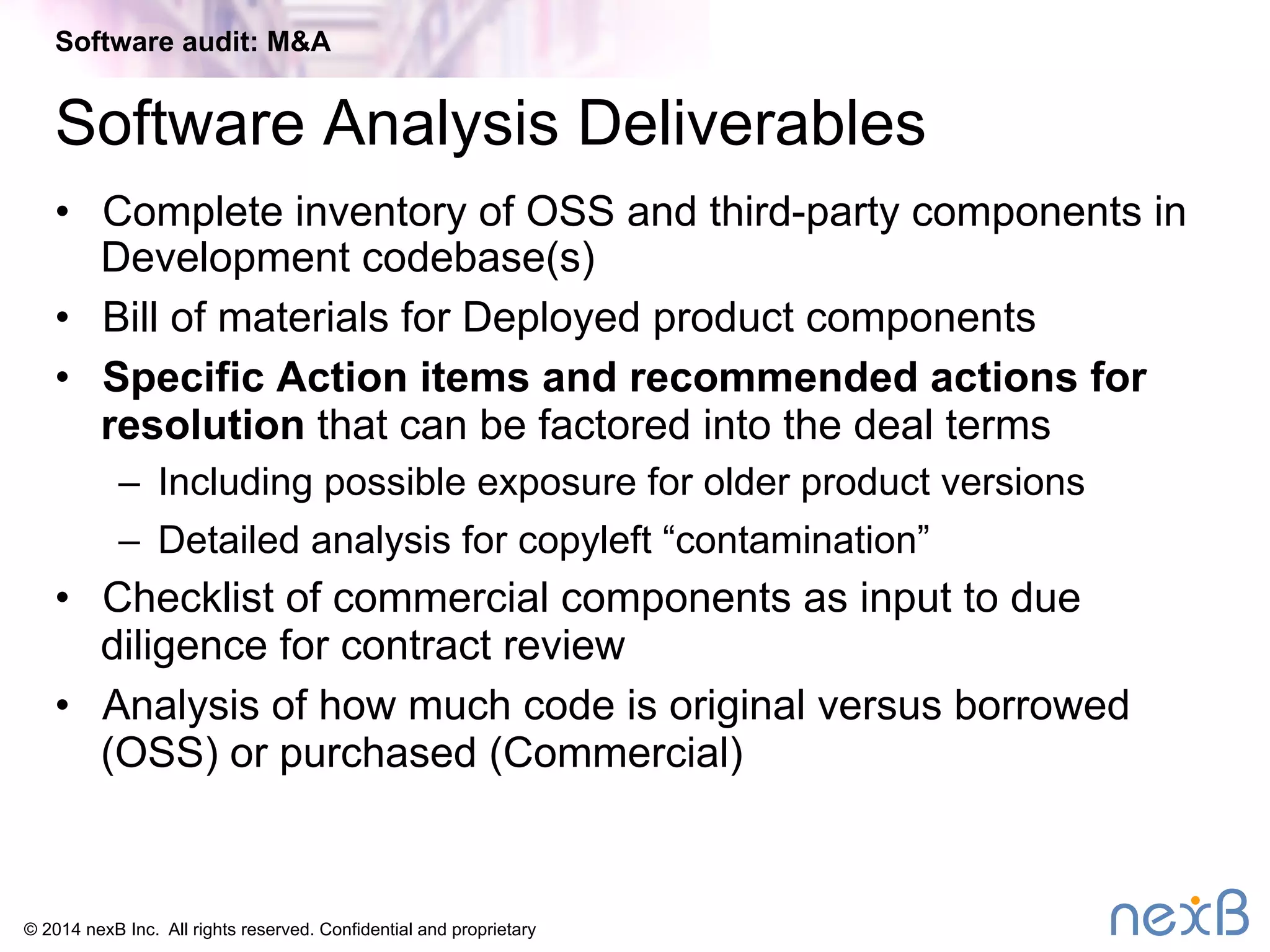 Software audit: M&A 
Software Analysis Deliverables 
• Complete inventory of OSS and third-party components in 
Development codebase(s) 
• Bill of materials for Deployed product components 
• Specific Action items and recommended actions for 
resolution that can be factored into the deal terms 
– Including possible exposure for older product versions 
– Detailed analysis for copyleft “contamination” 
• Checklist of commercial components as input to due 
diligence for contract review 
• Analysis of how much code is original versus borrowed 
(OSS) or purchased (Commercial) 
© 2014 nexB Inc. All rights reserved. Confidential and proprietary 
 