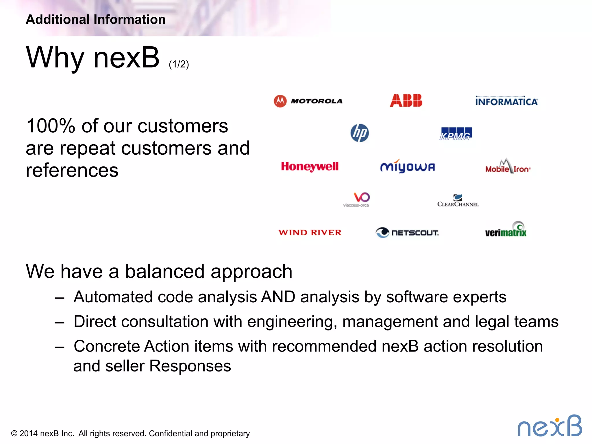 Additional Information 
Why nexB (1/2) 
100% of our customers 
are repeat customers and 
references 
We have a balanced approach 
– Automated code analysis AND analysis by software experts 
– Direct consultation with engineering, management and legal teams 
– Concrete Action items with recommended nexB action resolution 
and seller Responses 
© 2014 nexB Inc. All rights reserved. Confidential and proprietary 
 