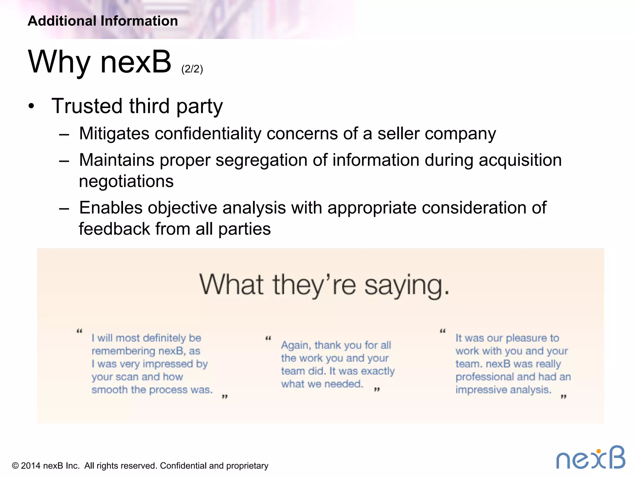 Additional Information 
Why nexB (2/2) 
• Trusted third party 
– Mitigates confidentiality concerns of a seller company 
– Maintains proper segregation of information during acquisition 
negotiations 
– Enables objective analysis with appropriate consideration of 
feedback from all parties 
© 2014 nexB Inc. All rights reserved. Confidential and proprietary 
 