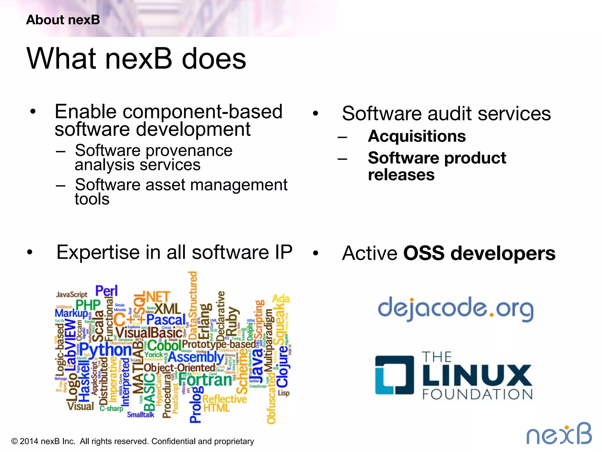 About nexB 
What nexB does 
• Enable component-based 
software development 
– Software provenance 
analysis services 
– Software asset management 
tools 
© 2014 nexB Inc. All rights reserved. Confidential and proprietary 
• Software audit services 
– Acquisitions 
– Software product 
releases 
• Expertise in all software IP• Active OSS developers 
 
