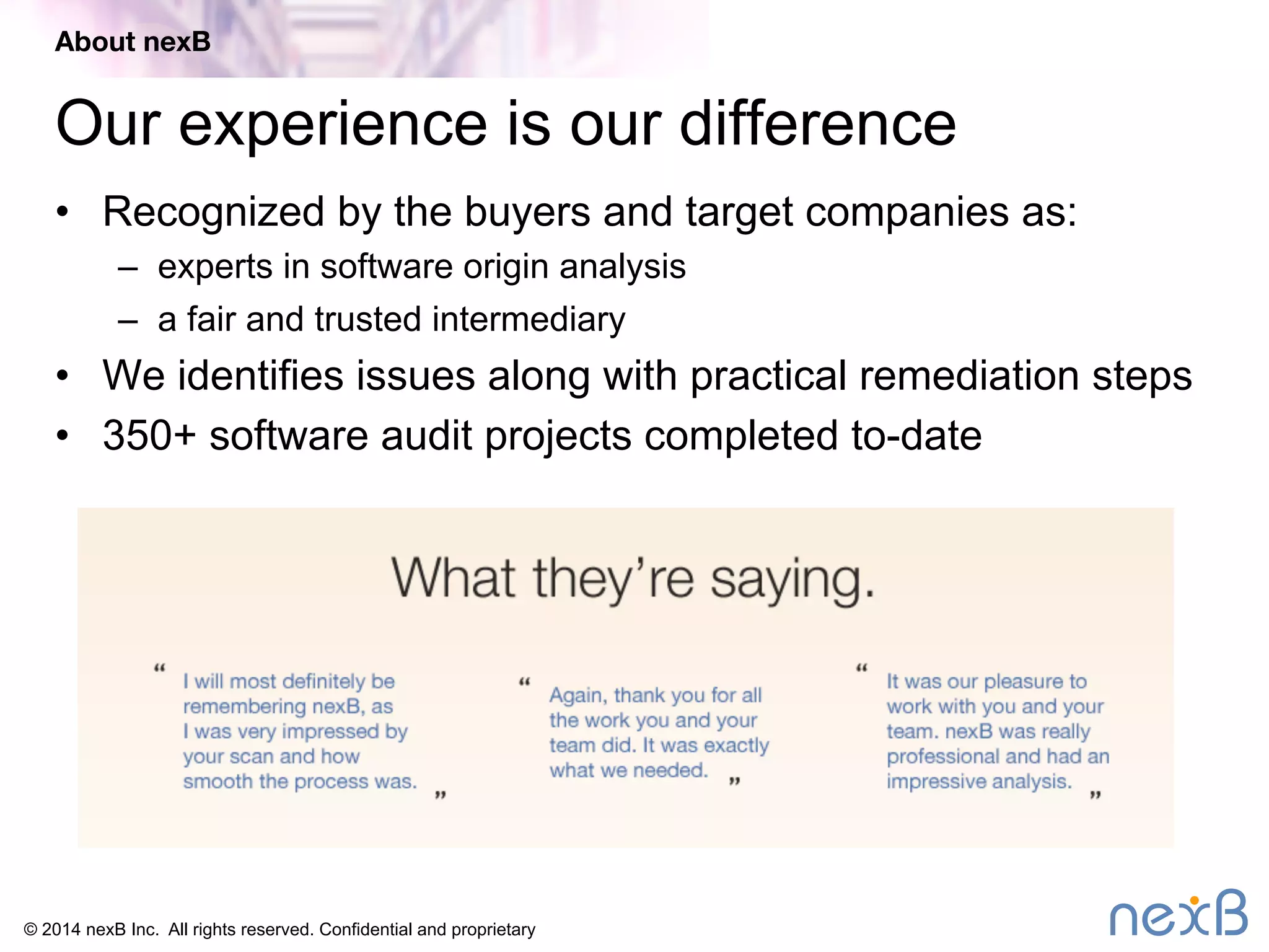 About nexB 
Our experience is our difference 
• Recognized by the buyers and target companies as: 
– experts in software origin analysis 
– a fair and trusted intermediary 
• We identifies issues along with practical remediation steps 
• 350+ software audit projects completed to-date 
© 2014 nexB Inc. All rights reserved. Confidential and proprietary 
 