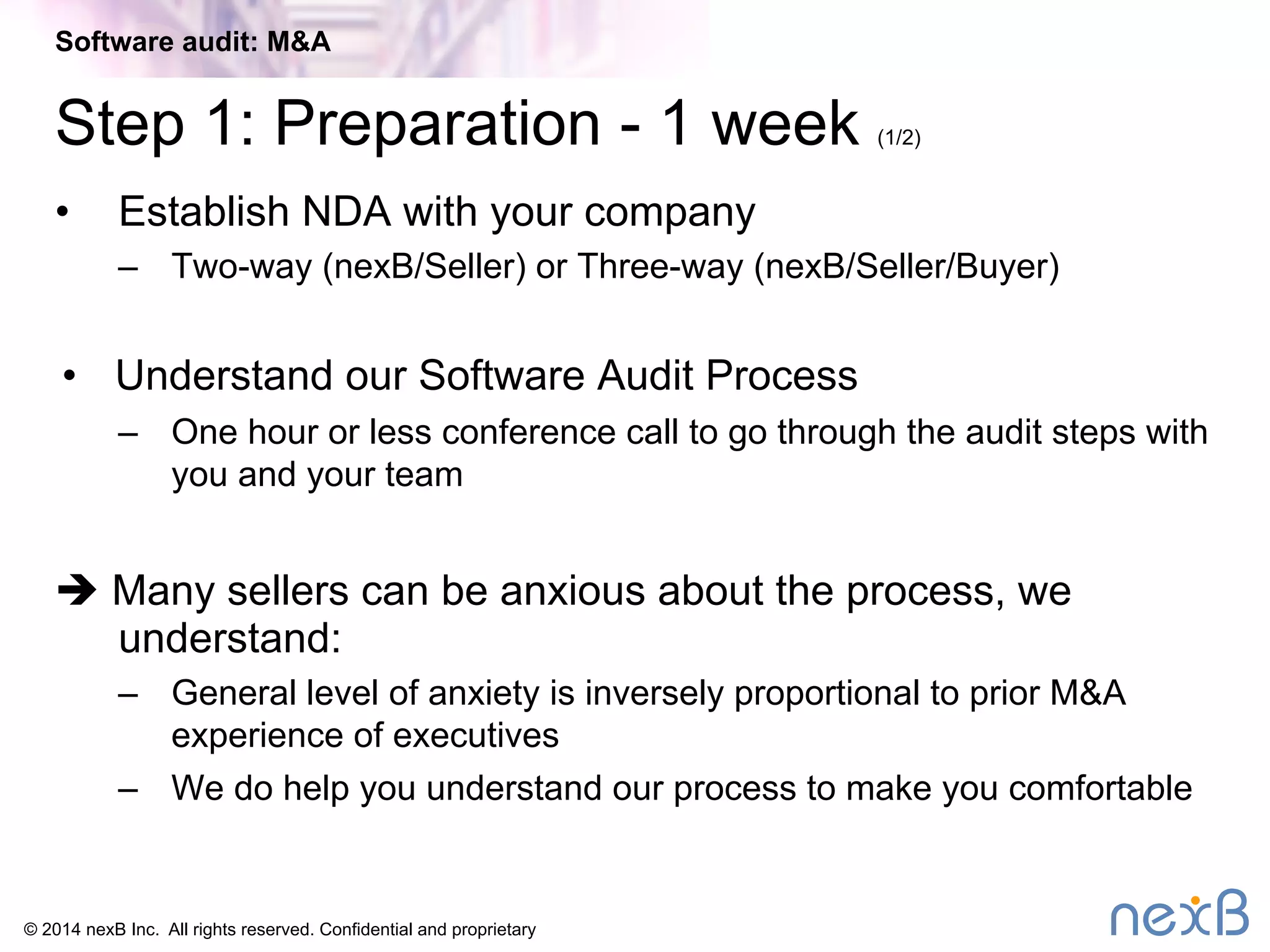 Software audit: M&A 
Step 1: Preparation - 1 week (1/2) 
• Establish NDA with your company 
– Two-way (nexB/Seller) or Three-way (nexB/Seller/Buyer) 
• Understand our Software Audit Process 
– One hour or less conference call to go through the audit steps with 
you and your team 
è Many sellers can be anxious about the process, we 
understand: 
– General level of anxiety is inversely proportional to prior M&A 
experience of executives 
– We do help you understand our process to make you comfortable 
© 2014 nexB Inc. All rights reserved. Confidential and proprietary 
 