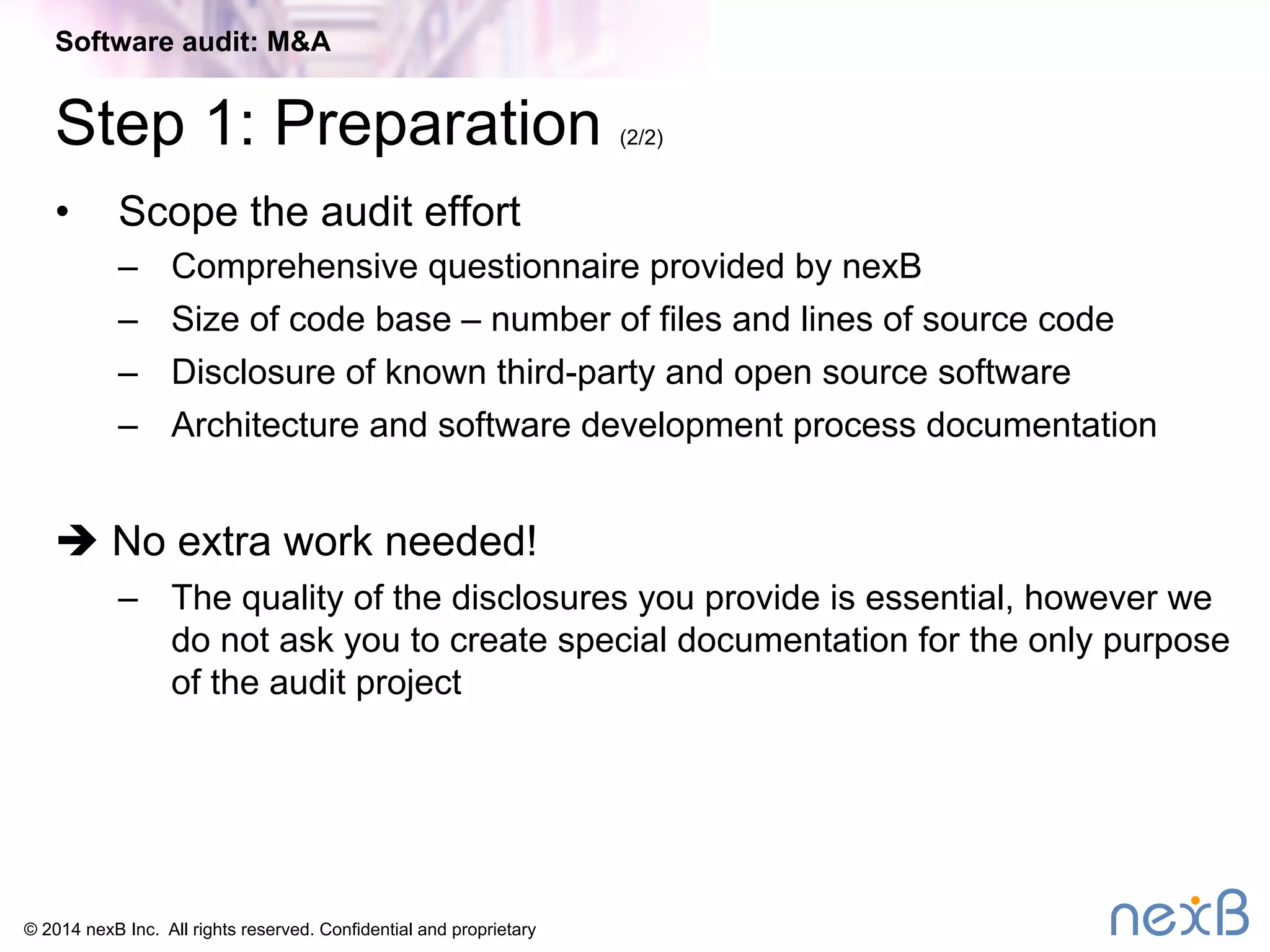 Software audit: M&A 
Step 1: Preparation (2/2) 
• Scope the audit effort 
– Comprehensive questionnaire provided by nexB 
– Size of code base – number of files and lines of source code 
– Disclosure of known third-party and open source software 
– Architecture and software development process documentation 
è No extra work needed! 
– The quality of the disclosures you provide is essential, however we 
do not ask you to create special documentation for the only purpose 
of the audit project 
© 2014 nexB Inc. All rights reserved. Confidential and proprietary 
 