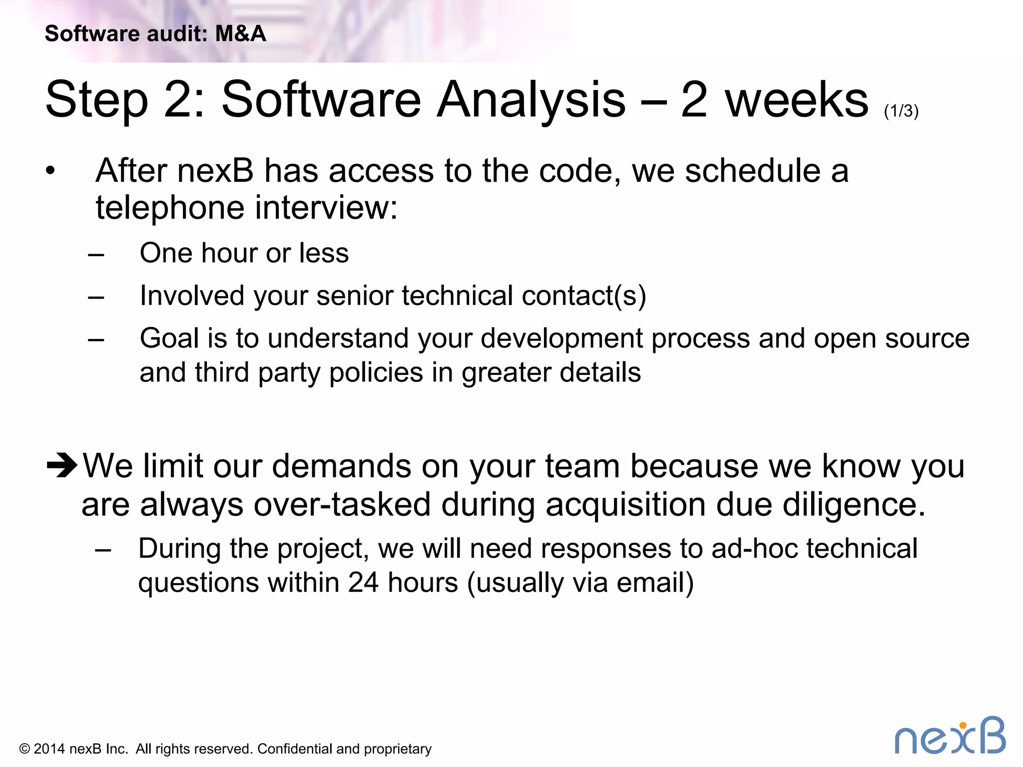 Software audit: M&A 
Step 2: Software Analysis – 2 weeks (1/3) 
• After nexB has access to the code, we schedule a 
telephone interview: 
– One hour or less 
– Involved your senior technical contact(s) 
– Goal is to understand your development process and open source 
and third party policies in greater details 
è We limit our demands on your team because we know you 
are always over-tasked during acquisition due diligence. 
– During the project, we will need responses to ad-hoc technical 
questions within 24 hours (usually via email) 
© 2014 nexB Inc. All rights reserved. Confidential and proprietary 
 