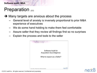 © 2014 nexB Inc. 
Preparation – 1 week (1/2)
•  Establish NDA with seller
–  Two-way or three-way
•  Scope audit eﬀort
–  Audit proﬁle (questionnaire)
–  Size of code base - # ﬁles and lines of source code
–  Disclosure of known third-party and open source software
–  Onsite or remote access to the code
•  Prepare/agree quote – always ﬁxed fee, no surprises
•  Schedule project
Software audit: M&A
 