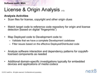 © 2014 nexB Inc. 
Preparation (2/2)
è Many targets are anxious about the process
–  General level of anxiety is inversely proportional to prior M&A
experience of executives
–  We do some hand holding to make them feel comfortable
–  Assure seller that they review all ﬁndings ﬁrst so no surprises
–  Explain the process and tools to the seller
Software audit: M&A
 