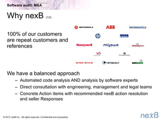 © 2014 nexB Inc. 
Software Audit Tools
•  nexB typically uses a combination of tools for a software
audit
–  Our own DejaCode™ toolkit is the primary tool
–  Other tools used as needed or as licensed by a customer (open
source or commercial)
•  Multiple layers of analysis
–  Direct scan for license and copyright notices
–  Component matching for open source and publicly available third-
party components (freeware/proprietary)
–  Analysis of source code and pre-built libraries (binary)
–  Interaction and dependency analysis as needed
•  Review and validation by software experts
•  All require expert humans to interpret the results!
Software audit: M&A
 