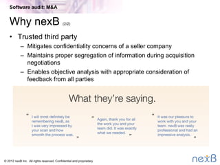 © 2014 nexB Inc. 
Why nexB (1/2)

100% of our customers
are repeat customers
and references

We have a balanced approach
–  Automated code analysis AND analysis by software experts
–  Direct consultation with engineering, management and legal teams
–  Concrete Action items with recommended nexB action resolution
and seller Responses
Additional Information
 