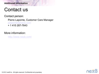 © 2014 nexB Inc. 
Why nexB (2/2)
•  Trusted third party
–  Mitigates conﬁdentiality concerns of a seller company
–  Maintains proper segregation of information during acquisition
negotiations
–  Enables objective analysis with appropriate consideration of
feedback from all parties
Additional Information
 
