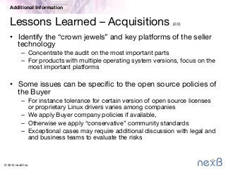 © 2014 nexB Inc. 
Lessons Learned – Acquisitions (2/2)
•  Identify the “crown jewels” and key platforms of the seller
technology
–  Concentrate the audit on the most important parts
–  For products with multiple operating system versions, focus on the
most important platforms
•  Some issues can be speciﬁc to the open source policies of
the Buyer
–  For instance tolerance for certain version of open source licenses
or proprietary Linux drivers varies among companies
–  We apply Buyer company policies if available,
–  Otherwise we apply “conservative” community standards 
–  Exceptional cases may require additional discussion with legal and
and business teams to evaluate the risks
Additional Information
 