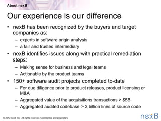 © 2014 nexB Inc. 
Our experience is our diﬀerence
•  Recognized by the buyers and target companies as:
–  experts in software origin analysis
–  a fair and trusted intermediary
•  We identiﬁes issues along with practical remediation steps
•  350+ software audit projects completed to-date
About nexB
 