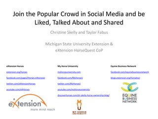 Join the Popular Crowd in Social Media and be
              Liked, Talked About and Shared
                                        Christine Skelly and Taylor Fabus

                                      Michigan State University Extension &
                                           eXtension HorseQuest CoP


eXtension Horses                            My Horse University                                  Equine Business Network

extension.org/horses                        myhorseuniversity.com                                facebook.com/equinebusinessnetwork

facebook.com/pages/Horses-eXtension         facebook.com/MyHorseU                                blogs.extension.org/horsebiz/

twitter.com/eXtensionHorses                 twitter.com/MyHorseU

youtube.com/eXHorses                        youtube.com/myhorseuniversity

                                            discoverhorses.com/dr-skelly-horse-ownership-blog/
 