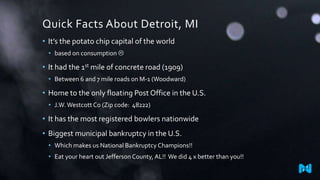 Quick Facts About Detroit, MI
• It’s the potato chip capital of the world
• based on consumption 
• It had the 1st mile of concrete road (1909)
• Between 6 and 7 mile roads on M-1 (Woodward)
• Home to the only floating Post Office in the U.S.
• J.W.Westcott Co (Zip code: 48222)
• It has the most registered bowlers nationwide
• Biggest municipal bankruptcy in the U.S.
• Which makes us National Bankruptcy Champions!!
• Eat your heart out Jefferson County, AL!! We did 4 x better than you!!
 