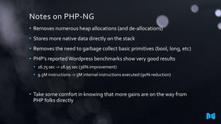 Notes on PHP-NG
• Removes numerous heap allocations (and de-allocations)
• Stores more native data directly on the stack
• Removes the need to garbage collect basic primitives (bool, long, etc)
• PHP’s reportedWordpress benchmarks show very good results
• 26.75 sec -> 18.95 sec (36% improvement)
• 9.5M instructions -> 5M internal instructions executed (90% reduction)
• Take some comfort in knowing that more gains are on the way from
PHP folks directly
 