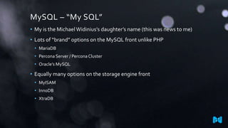 MySQL – “My SQL”
• My is the Michael Widinius’s daughter’s name (this was news to me)
• Lots of “brand” options on the MySQL front unlike PHP
• MariaDB
• Percona Server / PerconaCluster
• Oracle’s MySQL
• Equally many options on the storage engine front
• MyISAM
• InnoDB
• XtraDB
 