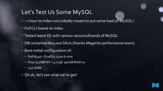 Let’s Test Us Some MySQL
• ~1 hour re-index runs (ideally meant to put some load on MySQL)
• Full CLI-based re-index
• Tested latest EE with various versions/brands of MySQL
• DB contained 800,000 SKUs (thanks Magento performance team)
• Bare metal configuration of:
• Dell R420 – Dual E5-2420 6-core
• H710 512MB NV + 4 x 15K 300GB RAID 10
• 24G RAM
• Ok ok, let’s see what we’ve got!
 