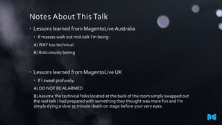 Notes About This Talk
• Lessons learned from MagentoLive Australia
• If masses walk out mid-talk I’m being:
A)WAY too technical
B) Ridiculously boring
• Lessons learned from MagentoLive UK
• If I sweat profusely:
A) DO NOT BEALARMED
B) Assume the technical folks located at the back of the room simply swapped out
the real talk I had prepared with something they thought was more fun and I’m
simply dying a slow 35 minute death on stage before your very eyes.
 