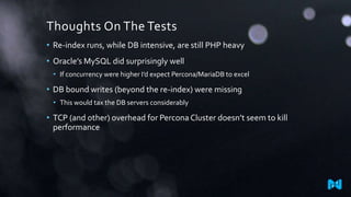 Thoughts On The Tests
• Re-index runs, while DB intensive, are still PHP heavy
• Oracle’s MySQL did surprisingly well
• If concurrency were higher I’d expect Percona/MariaDB to excel
• DB bound writes (beyond the re-index) were missing
• This would tax the DB servers considerably
• TCP (and other) overhead for Percona Cluster doesn’t seem to kill
performance
 