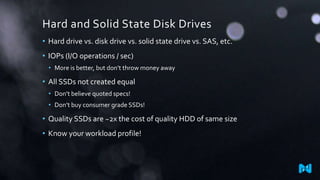 Hard and Solid State Disk Drives
• Hard drive vs. disk drive vs. solid state drive vs. SAS, etc.
• IOPs (I/O operations / sec)
• More is better, but don’t throw money away
• All SSDs not created equal
• Don’t believe quoted specs!
• Don’t buy consumer grade SSDs!
• Quality SSDs are ~2x the cost of quality HDD of same size
• Know your workload profile!
 