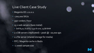 Live Client Case Study
• Magento EE 1.12.0.1
• ~700,000 SKUs
• 350+ orders / hour
• 15 x web servers (bare metal)
• Dell R420, Dual E5-2450 8-core, 24GB RAM
• 2 x DB servers (replicated) – peak @ ~20,000 qps
• 1 x file server (shared storage for media)
• FPC / Magento cache in Redis
• ~1 week sample size
 