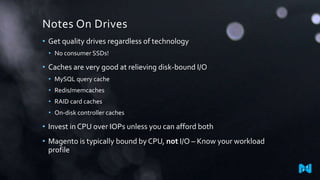 Notes On Drives
• Get quality drives regardless of technology
• No consumer SSDs!
• Caches are very good at relieving disk-bound I/O
• MySQL query cache
• Redis/memcaches
• RAID card caches
• On-disk controller caches
• Invest in CPU over IOPs unless you can afford both
• Magento is typically bound by CPU, not I/O – Know your workload
profile
 