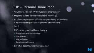 PHP – Personal Home Page
• Yes, I know.. It’s now “PHP: Hypertext preprocessor”
• Magento used to be version locked to PHP <= 5.3
• As of January Magento officially supports PHP 5.4! Woohoo!
• You may need to patch your Magento for it to work with 5.4
• So…?
• PHP 5.4 is a good deal faster than 5.3
• Empty hash table optimizations
• Literal tables
• Interned strings
• Zend EngineVM tuning
• But what does this mean for Magento?
 